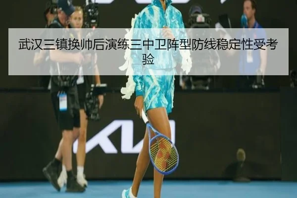 武汉三镇换帅后演练三中卫阵型防线稳定性受考验