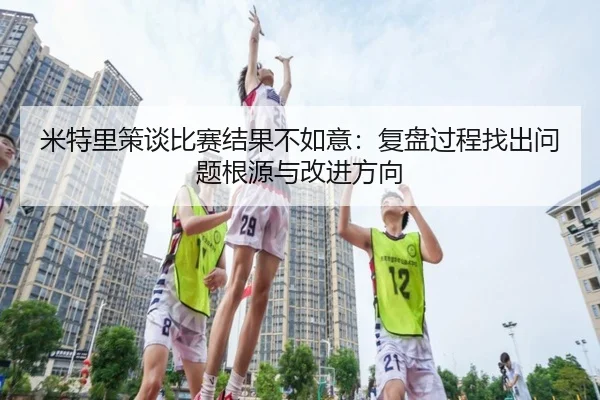 米特里策谈比赛结果不如意：复盘过程找出问题根源与改进方向
